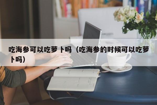 吃海参可以吃萝卜吗（吃海参的时候可以吃萝卜吗）