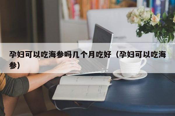 孕妇可以吃海参吗几个月吃好（孕妇可以吃海参）