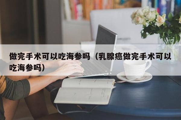 做完手术可以吃海参吗（乳腺癌做完手术可以吃海参吗）