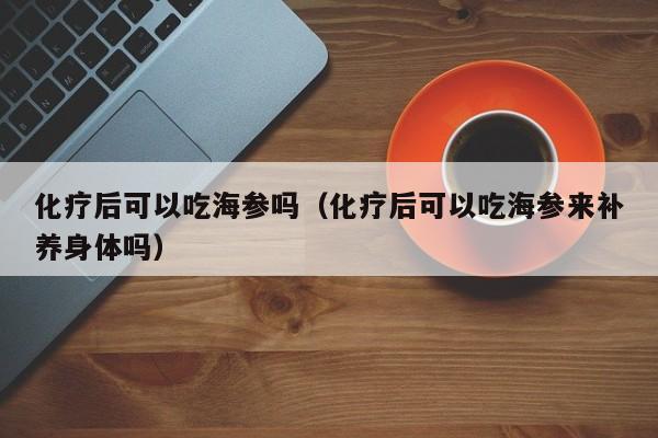 化疗后可以吃海参吗（化疗后可以吃海参来补养身体吗）