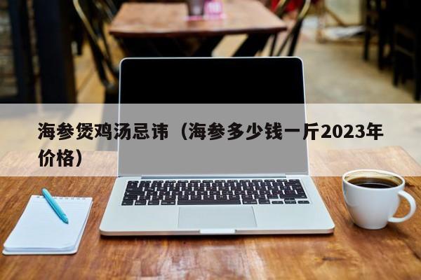 海参煲鸡汤忌讳（海参多少钱一斤2023年价格）