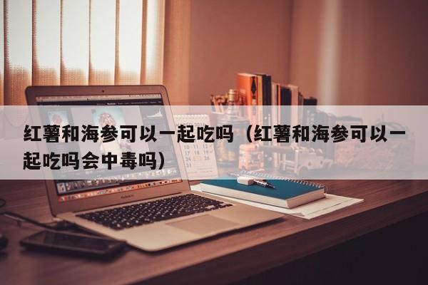 红薯和海参可以一起吃吗（红薯和海参可以一起吃吗会中毒吗）