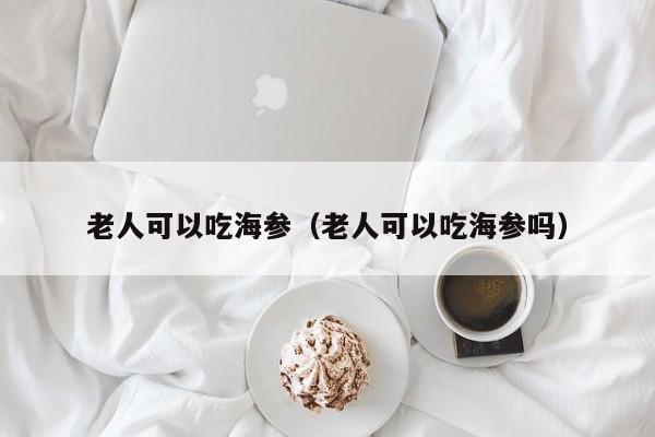 老人可以吃海参（老人可以吃海参吗）