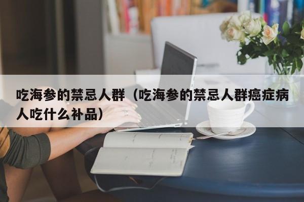 吃海参的禁忌人群（吃海参的禁忌人群癌症病人吃什么补品）