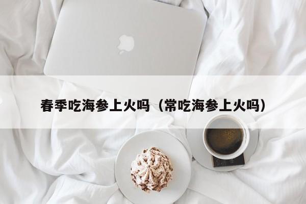 春季吃海参上火吗（常吃海参上火吗）