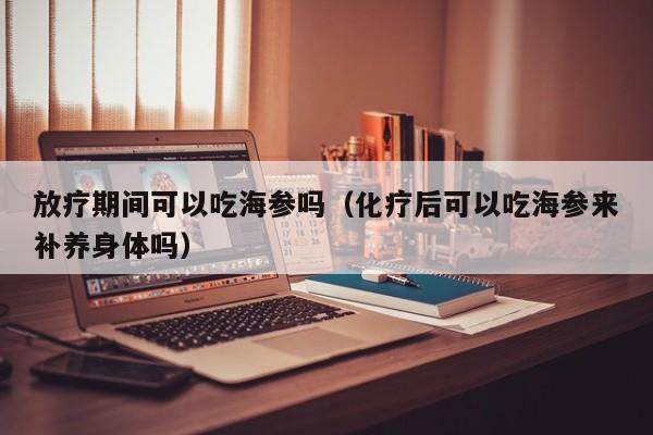 放疗期间可以吃海参吗（化疗后可以吃海参来补养身体吗）