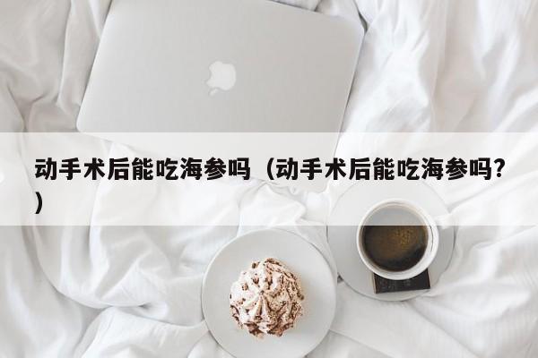 动手术后能吃海参吗（动手术后能吃海参吗?）