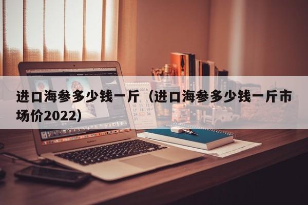 进口海参多少钱一斤（进口海参多少钱一斤市场价2022）