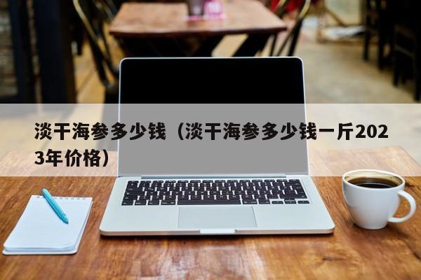 淡干海参多少钱（淡干海参多少钱一斤2023年价格）