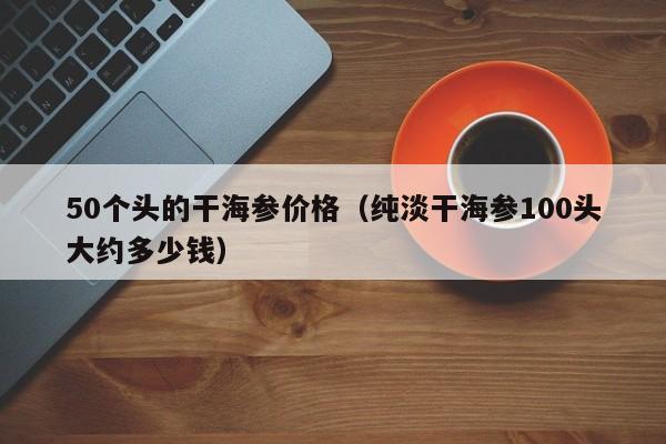 50个头的干海参价格（纯淡干海参100头大约多少钱）