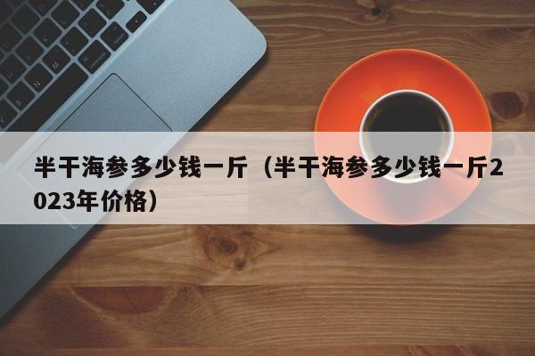 半干海参多少钱一斤（半干海参多少钱一斤2023年价格）