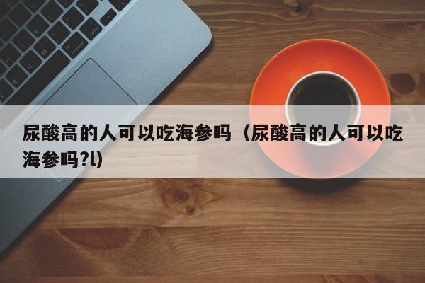 尿酸高的人可以吃海参吗（尿酸高的人可以吃海参吗?l）