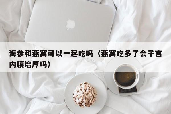 海参和燕窝可以一起吃吗（燕窝吃多了会子宫内膜增厚吗）