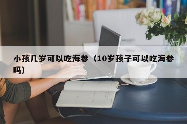 小孩几岁可以吃海参（10岁孩子可以吃海参吗）