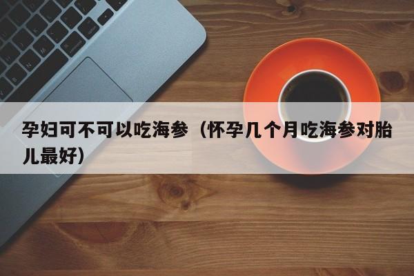 孕妇可不可以吃海参（怀孕几个月吃海参对胎儿最好）