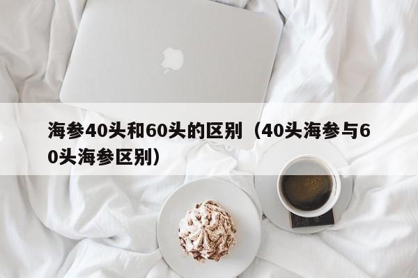 海参40头和60头的区别（40头海参与60头海参区别）