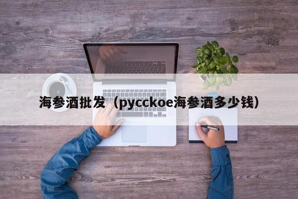 海参酒批发（pycckoe海参酒多少钱）