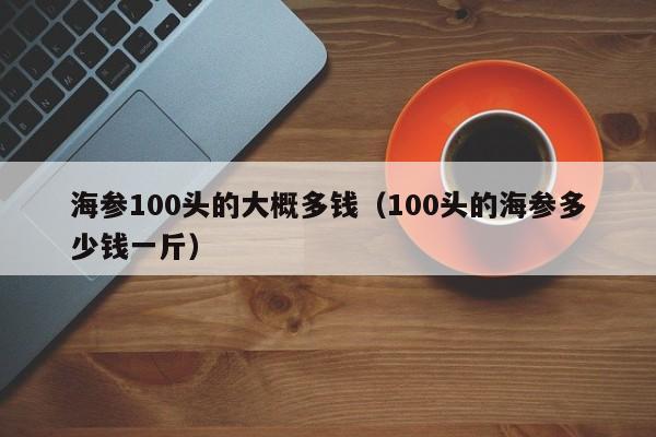 海参100头的大概多钱（100头的海参多少钱一斤）