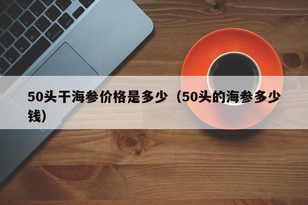 50头干海参价格是多少（50头的海参多少钱）