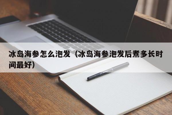 冰岛海参怎么泡发（冰岛海参泡发后煮多长时间最好）