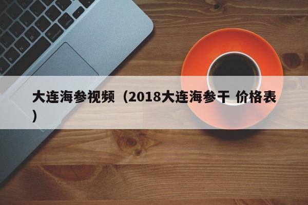 大连海参视频（2018大连海参干 价格表）