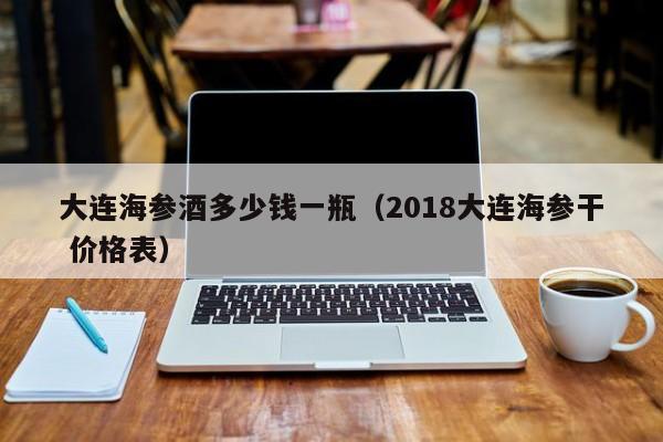 大连海参酒多少钱一瓶（2018大连海参干 价格表）