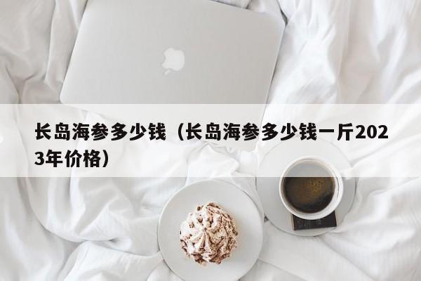 长岛海参多少钱（长岛海参多少钱一斤2023年价格）