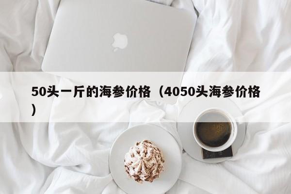 50头一斤的海参价格（4050头海参价格）