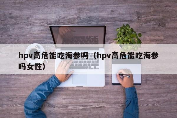 hpv高危能吃海参吗（hpv高危能吃海参吗女性）