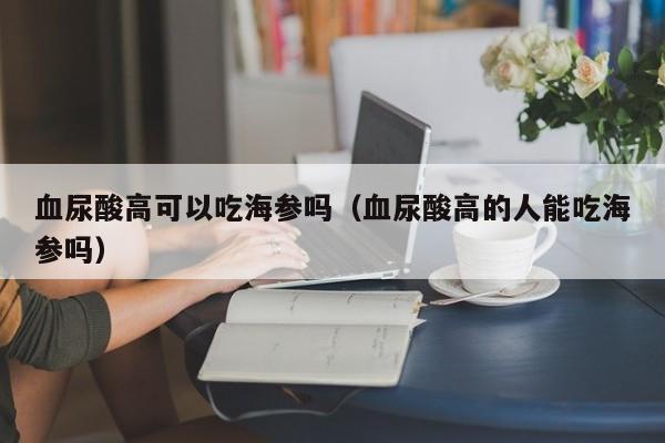 血尿酸高可以吃海参吗（血尿酸高的人能吃海参吗）