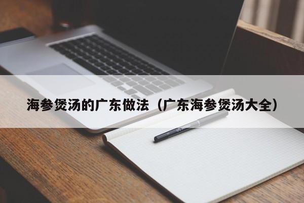 海参煲汤的广东做法（广东海参煲汤大全）