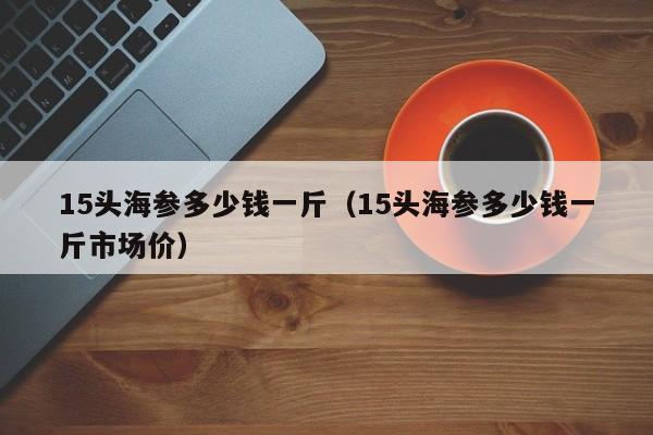 15头海参多少钱一斤（15头海参多少钱一斤市场价）