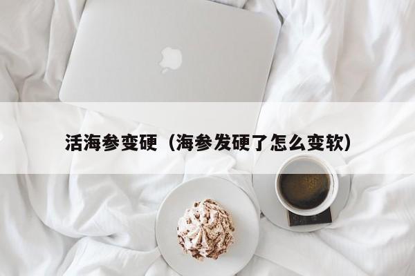 活海参变硬（海参发硬了怎么变软）