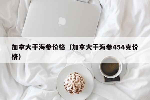 加拿大干海参价格（加拿大干海参454克价格）