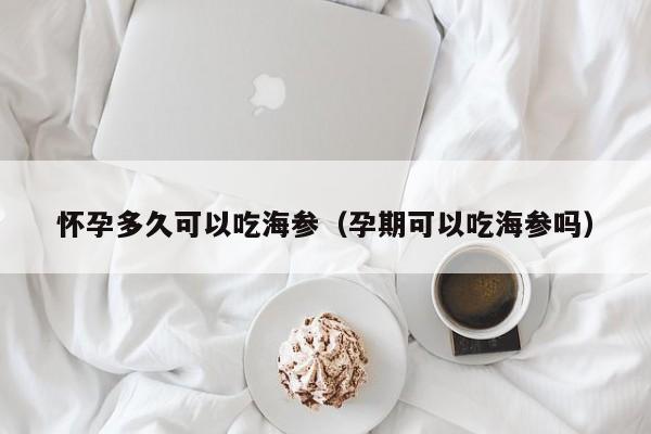 怀孕多久可以吃海参（孕期可以吃海参吗）