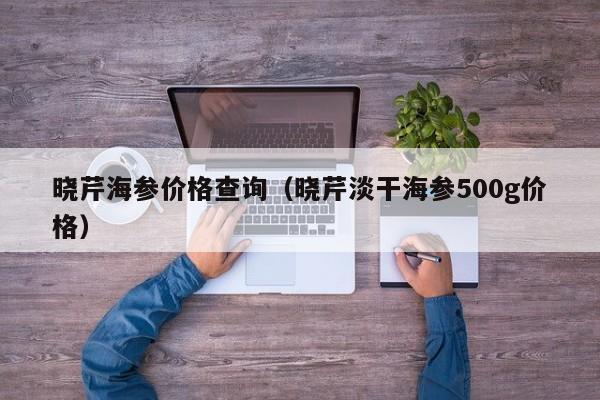 晓芹海参价格查询（晓芹淡干海参500g价格）