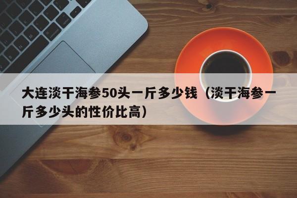 大连淡干海参50头一斤多少钱（淡干海参一斤多少头的性价比高）