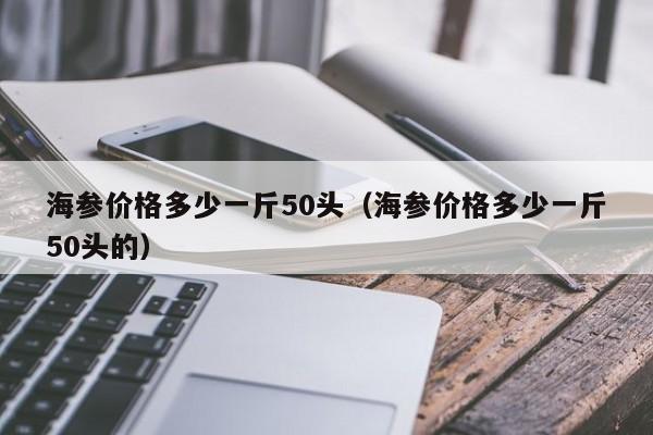 海参价格多少一斤50头（海参价格多少一斤50头的）