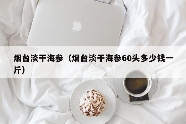 烟台淡干海参（烟台淡干海参60头多少钱一斤）