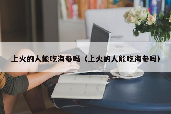 上火的人能吃海参吗（上火的人能吃海参吗）