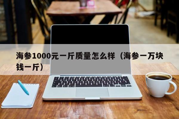 海参1000元一斤质量怎么样（海参一万块钱一斤）